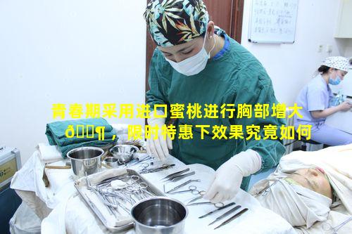 青春期采用进口蜜桃进行胸部增大 🐶 ，限时特惠下效果究竟如何呢